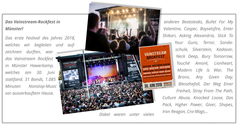 Das Vainstream-Rockfest in Mnster! Das erste Festival des Jahres 2018, welches wir begleiten und auf-zeichnen durften, war das Vainstream Rockfest in Mnster Hawerkamp, welches am 30. Juni stattfand. 31 Bands, 1.085 Minuten Nonstop-Music vor ausverkauftem Hause.  Dabei waren unter vielen anderen Beatsteaks, Bullet For My Valentine, Casper, Boysetsfire, Enter Shikari, Asking Alexandria, Stick To Your Guns, Terror, Sonda-schule, Silverstein, Kadavar, Neck Deep, Bury Tomorrow, Touch Amor, Lionheart, Modern Life Is War, The Bronx, Any Given Day, Blessthefall, Der Weg Einer Freiheit, Stray From The Path, Culture Abuse, Knocked Loose, Das Pack, Higher Power, Giver, Shvpes, Iron Reagan, Cro-Mags...