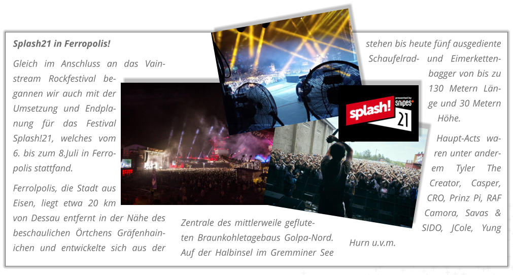 Splash21 in Ferropolis! Gleich im Anschluss an das Vain-stream Rockfestival be-gannen wir auch mit der Umsetzung und Endpla-nung fr das Festival Splash!21, welches vom 6. bis zum 8.Juli in Ferro-polis stattfand.  Ferrolpolis, die Stadt aus Eisen, liegt etwa 20 km von Dessau entfernt in der Nhe des beschaulichen rtchens Grfenhain-ichen und entwickelte sich aus der Zentrale des mittlerweile geflute-ten Braunkohletagebaus Golpa-Nord. Auf der Halbinsel im Gremminer See stehen bis heute fnf ausgediente Schaufelrad- und Eimerketten-bagger von bis zu 130 Metern Ln-ge und 30 Metern Hhe.  Haupt-Acts wa-ren unter ander-em Tyler The Creator, Casper, CRO, Prinz Pi, RAF Camora, Savas & SIDO, JCole, Yung Hurn u.v.m.